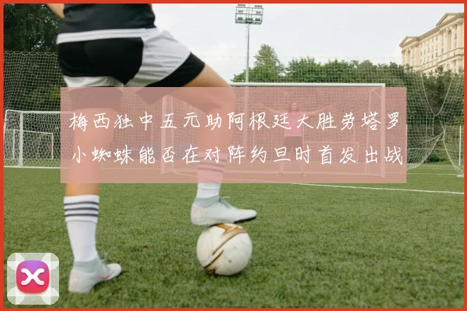 梅西独中五元助阿根廷大胜劳塔罗小蜘蛛能否在对阵约旦时首发出战