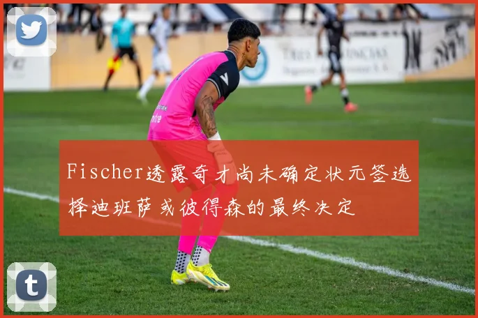 Fischer透露奇才尚未确定状元签选择迪班萨或彼得森的最终决定