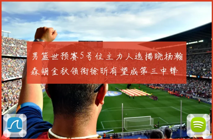 男篮世预赛5号位主力人选揭晓杨瀚森胡金秋领衔徐昕有望成第三中锋