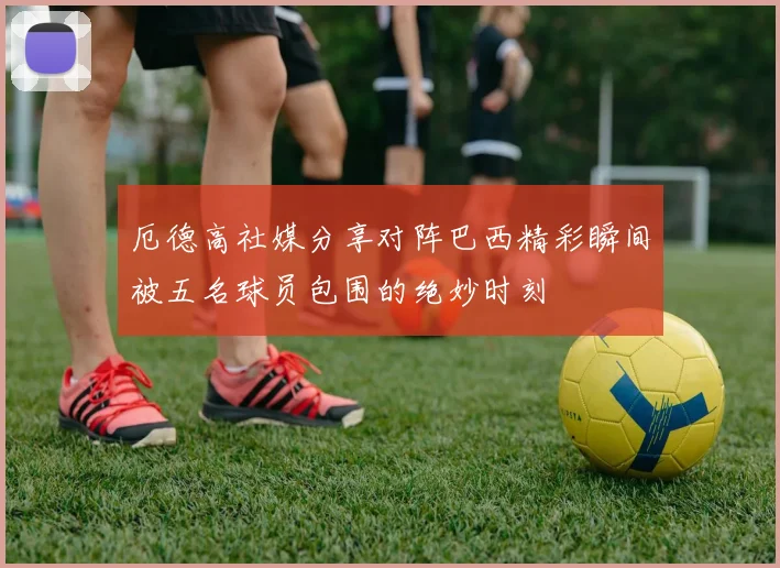 厄德高社媒分享对阵巴西精彩瞬间被五名球员包围的绝妙时刻