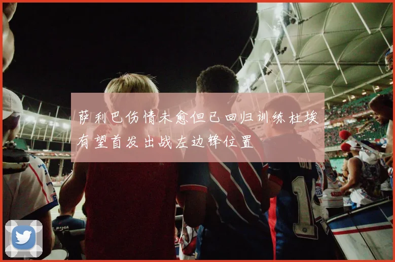 萨利巴伤情未愈但已回归训练杜埃有望首发出战左边锋位置