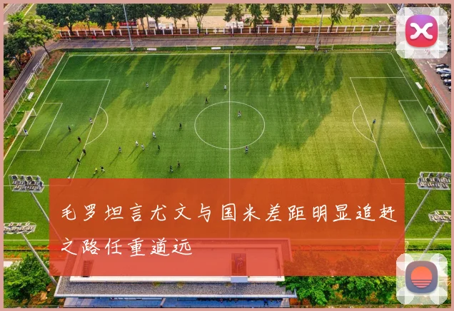 毛罗坦言尤文与国米差距明显追赶之路任重道远