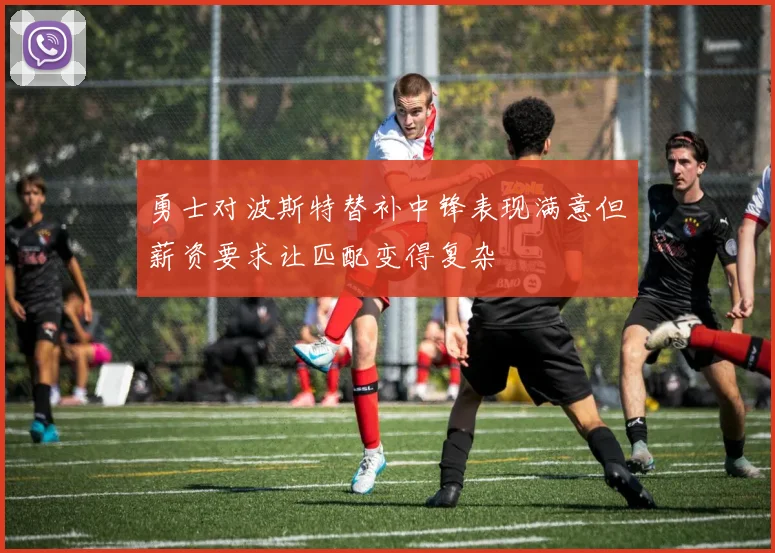 勇士对波斯特替补中锋表现满意但薪资要求让匹配变得复杂