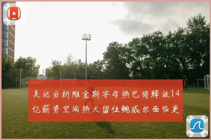 美记分析维金斯字母热巴将释放14亿薪资空间热火留住鲍威尔面临更大挑战