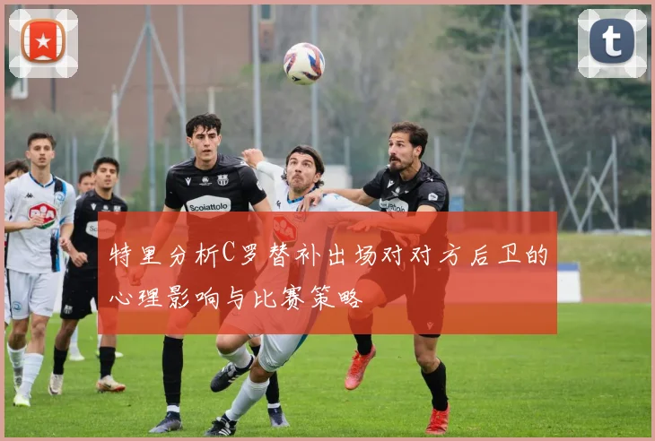 特里分析C罗替补出场对对方后卫的心理影响与比赛策略