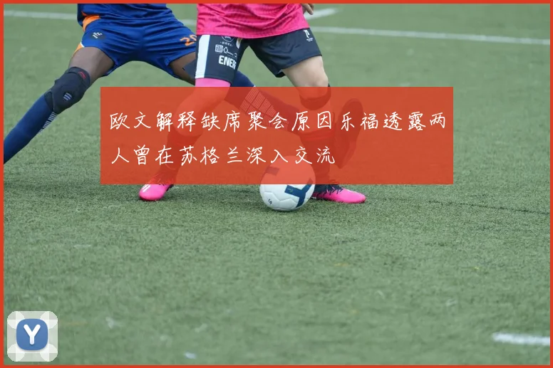 欧文解释缺席聚会原因乐福透露两人曾在苏格兰深入交流
