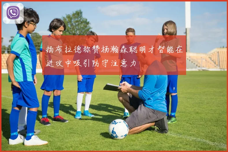 扬布拉德称赞杨瀚森聪明才智能在进攻中吸引防守注意力