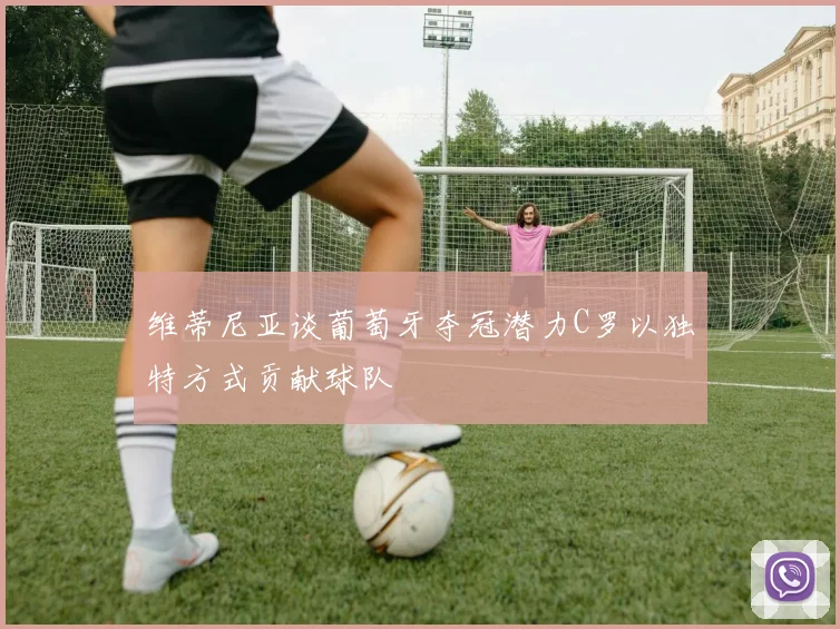 维蒂尼亚谈葡萄牙夺冠潜力C罗以独特方式贡献球队