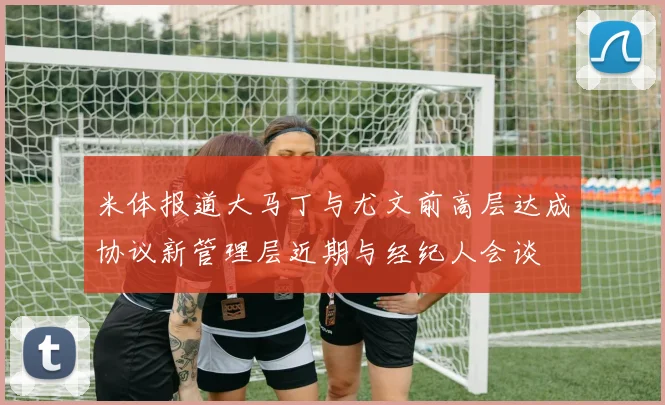 米体报道大马丁与尤文前高层达成协议新管理层近期与经纪人会谈
