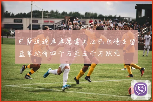 巴萨追逐库库愿需关注巴尔德去留蓝军标价四千万至五千万欧元